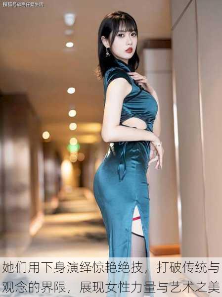她们用下身演绎惊艳绝技,打破传统与观念的界限,展现女性力量与艺术之美
