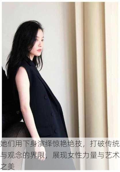 她们用下身演绎惊艳绝技,打破传统与观念的界限,展现女性力量与艺术之美