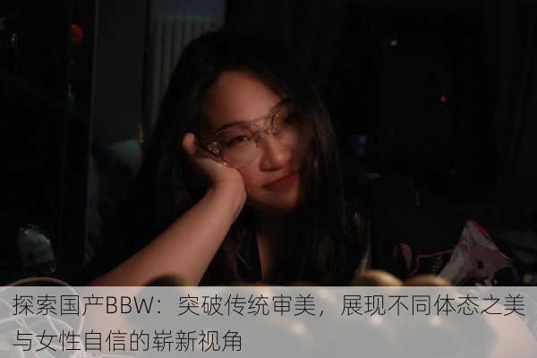 探索国产BBW:突破传统审美,展现不同体态之美与女性自信的崭新视角