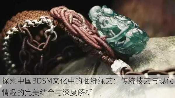探索中国BDSM文化中的捆绑绳艺:传统技艺与现代情趣的完美结合与深度解析