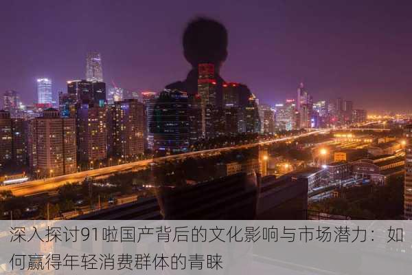 深入探讨91啦国产背后的文化影响与市场潜力:如何赢得年轻消费群体的青睐