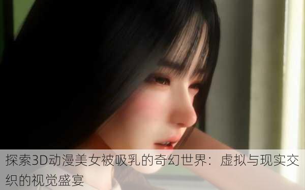 探索3D动漫美女被吸乳的奇幻世界:虚拟与现实交织的视觉盛宴