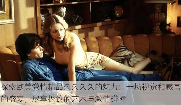 探索欧美激情精品久久久久的魅力:一场视觉和感官的盛宴,尽享极致的艺术与激情碰撞