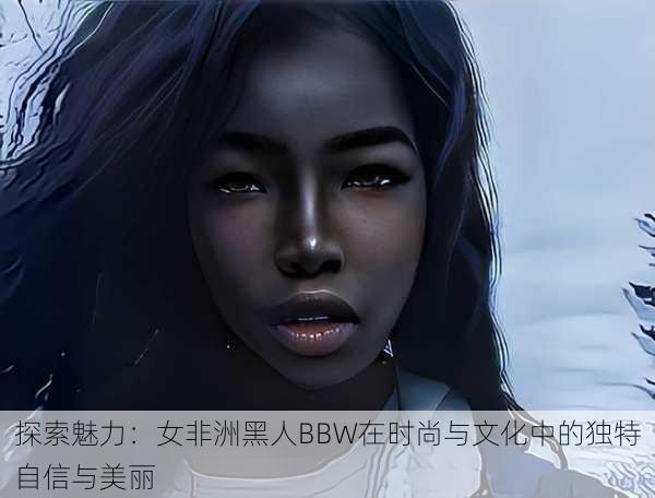 探索魅力:女非洲黑人BBW在时尚与文化中的独特自信与美丽