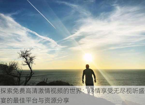 探索免费高清激情视频的世界:尽情享受无尽视听盛宴的最佳平台与资源分享
