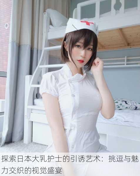 探索日本大乳护士的引诱艺术:挑逗与魅力交织的视觉盛宴