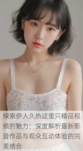 探索伊人久热这里只精品视频的魅力:深度解析最新影音作品与观众互动体验的完美结合