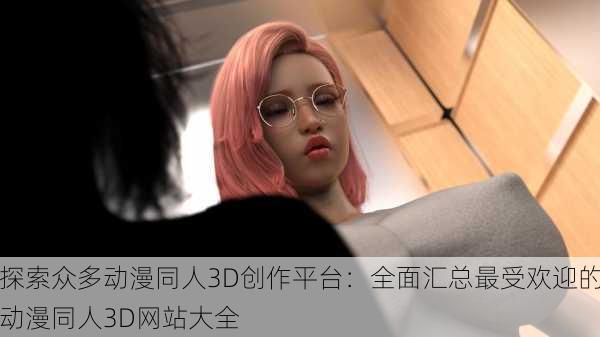 探索众多动漫同人3D创作平台：全面汇总最受欢迎的动漫同人3D网站大全