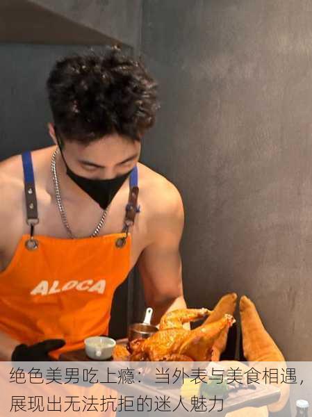 绝色美男吃上瘾：当外表与美食相遇，展现出无法抗拒的迷人魅力