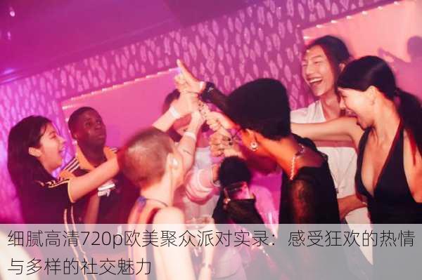 细腻高清720p欧美聚众派对实录:感受狂欢的热情与多样的社交魅力