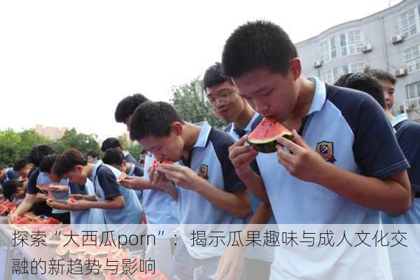 探索“大西瓜porn”:揭示瓜果趣味与成人文化交融的新趋势与影响