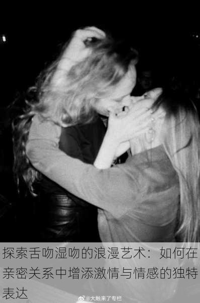 探索舌吻湿吻的浪漫艺术:如何在亲密关系中增添激情与情感的独特表达