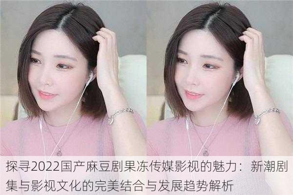 探寻2022国产麻豆剧果冻传媒影视的魅力:新潮剧集与影视文化的完美结合与发展趋势解析