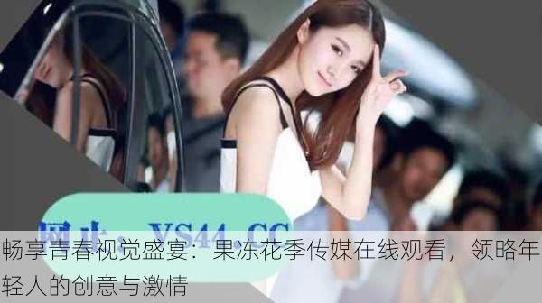 畅享青春视觉盛宴:果冻花季传媒在线观看,领略年轻人的创意与激情