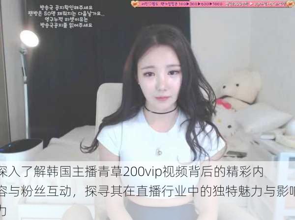深入了解韩国主播青草200vip视频背后的精彩内容与粉丝互动,探寻其在直播行业中的独特魅力与影响力