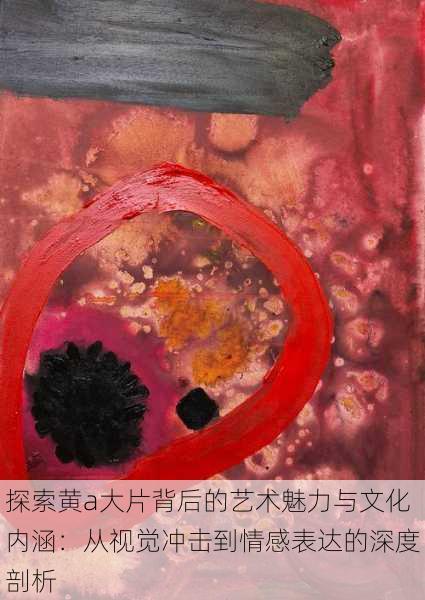 探索黄a大片背后的艺术魅力与文化内涵:从视觉冲击到情感表达的深度剖析