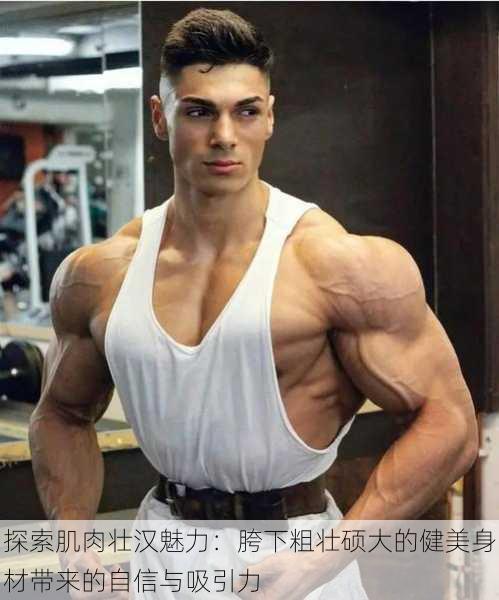 探索肌肉壮汉魅力:胯下粗壮硕大的健美身材带来的自信与吸引力