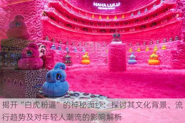 揭开“白虎粉逼”的神秘面纱:探讨其文化背景、流行趋势及对年轻人潮流的影响解析