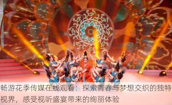 畅游花季传媒在线观看：探索青春与梦想交织的独特视界，感受视听盛宴带来的绚丽体验