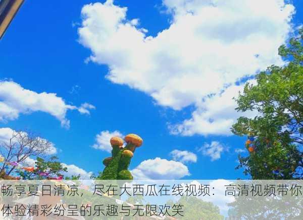 畅享夏日清凉,尽在大西瓜在线视频:高清视频带你体验精彩纷呈的乐趣与无限欢笑