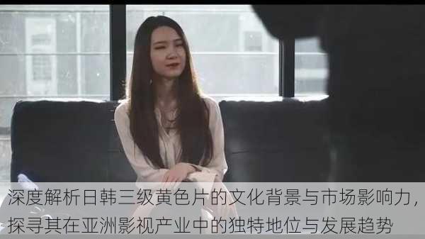 深度解析日韩三级黄色片的文化背景与市场影响力,探寻其在亚洲影视产业中的独特地位与发展趋势