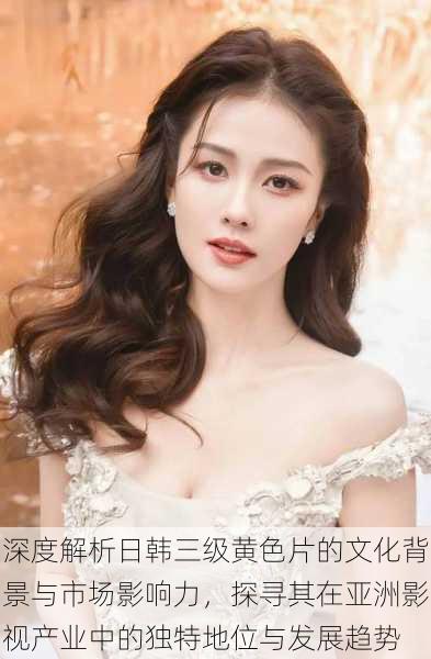 深度解析日韩三级黄色片的文化背景与市场影响力,探寻其在亚洲影视产业中的独特地位与发展趋势