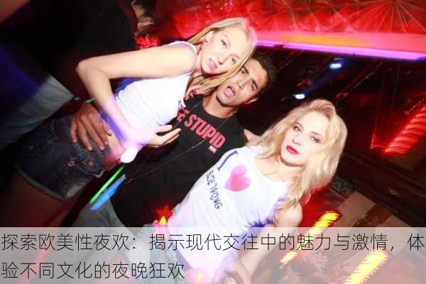 探索欧美性夜欢:揭示现代交往中的魅力与激情,体验不同文化的夜晚狂欢