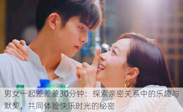 男女一起差差差30分钟:探索亲密关系中的乐趣与默契,共同体验快乐时光的秘密