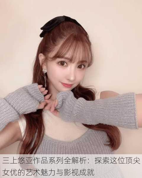 三上悠亚作品系列全解析:探索这位顶尖女优的艺术魅力与影视成就