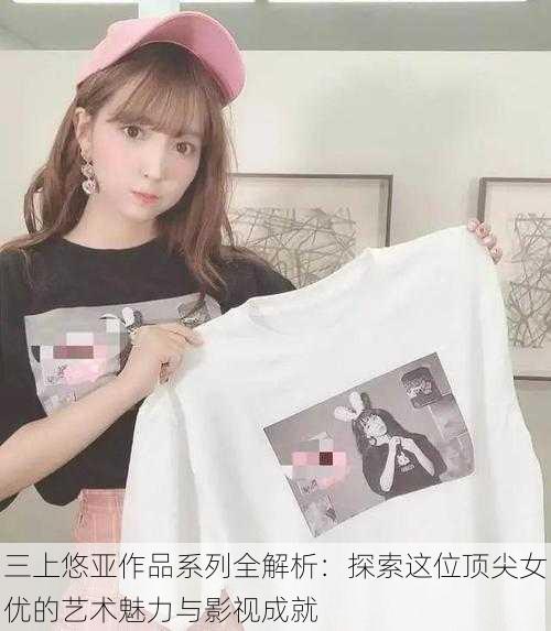 三上悠亚作品系列全解析:探索这位顶尖女优的艺术魅力与影视成就