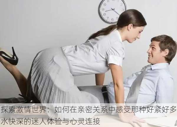 探索激情世界:如何在亲密关系中感受那种好紧好多水快深的迷人体验与心灵连接
