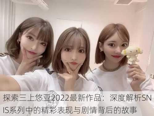 探索三上悠亚2022最新作品:深度解析SNIS系列中的精彩表现与剧情背后的故事