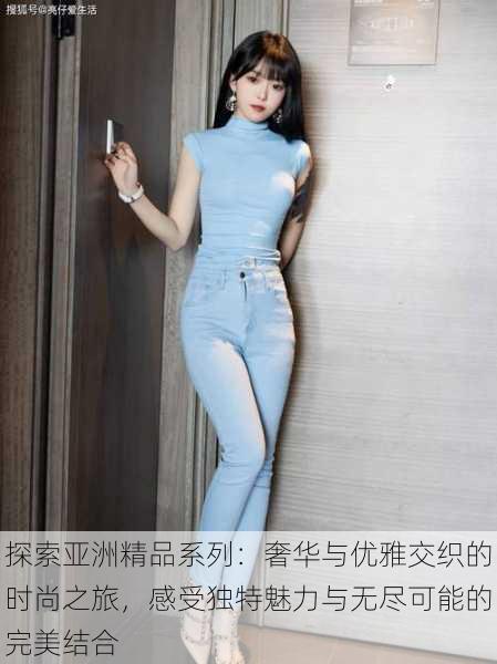 探索亚洲精品系列:奢华与优雅交织的时尚之旅,感受独特魅力与无尽可能的完美结合