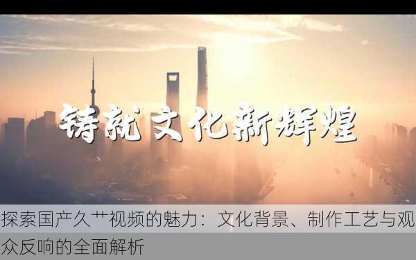 探索国产久艹视频的魅力:文化背景、制作工艺与观众反响的全面解析