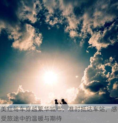 美红驾车穿越繁华城市,准时抵达车站,感受旅途中的温暖与期待