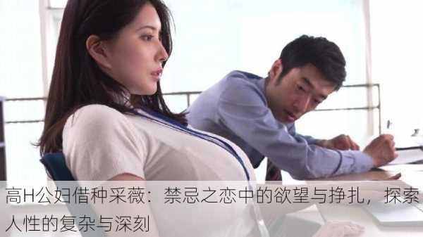高H公妇借种采薇:禁忌之恋中的欲望与挣扎,探索人性的复杂与深刻