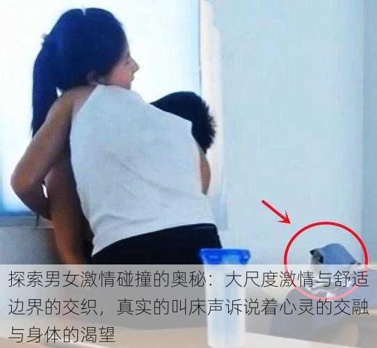 探索男女激情碰撞的奥秘:大尺度激情与舒适边界的交织,真实的叫床声诉说着心灵的交融与身体的渴望