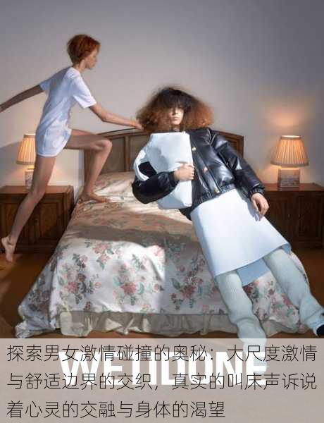 探索男女激情碰撞的奥秘：大尺度激情与舒适边界的交织，真实的叫床声诉说着心灵的交融与身体的渴望