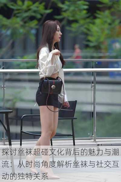 探讨丝袜超碰文化背后的魅力与潮流:从时尚角度解析丝袜与社交互动的独特关系