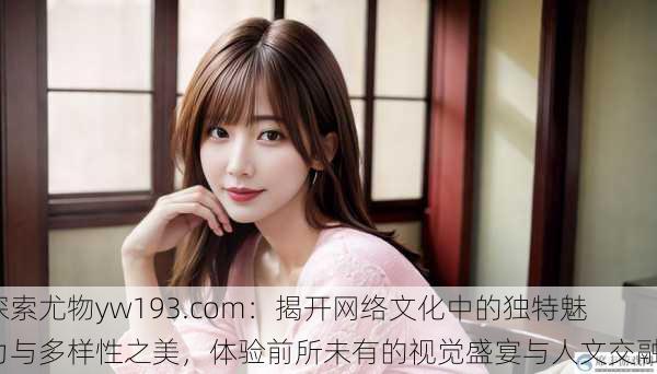 探索尤物yw193.com:揭开网络文化中的独特魅力与多样性之美,体验前所未有的视觉盛宴与人文交融。