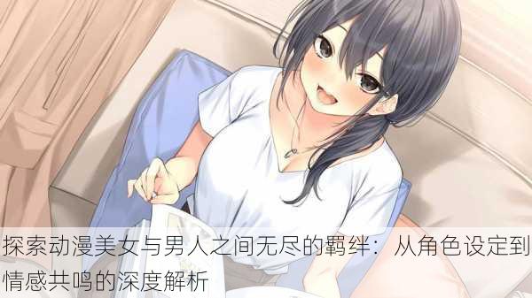 探索动漫美女与男人之间无尽的羁绊：从角色设定到情感共鸣的深度解析
