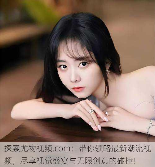 探索尤物视频.com:带你领略最新潮流视频,尽享视觉盛宴与无限创意的碰撞!