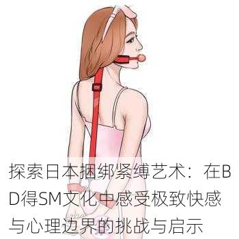 探索日本捆绑紧缚艺术:在BD得SM文化中感受极致快感与心理边界的挑战与启示