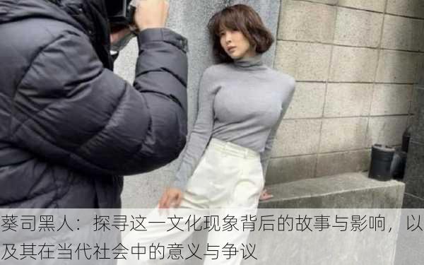 葵司黑人:探寻这一文化现象背后的故事与影响,以及其在当代社会中的意义与争议