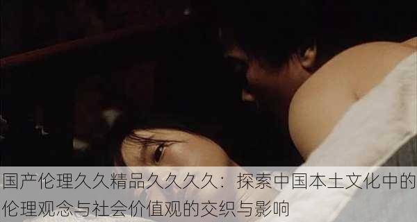 国产伦理久久精品久久久久:探索中国本土文化中的伦理观念与社会价值观的交织与影响