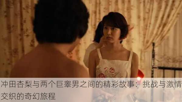 冲田杏梨与两个巨睾男之间的精彩故事:挑战与激情交织的奇幻旅程