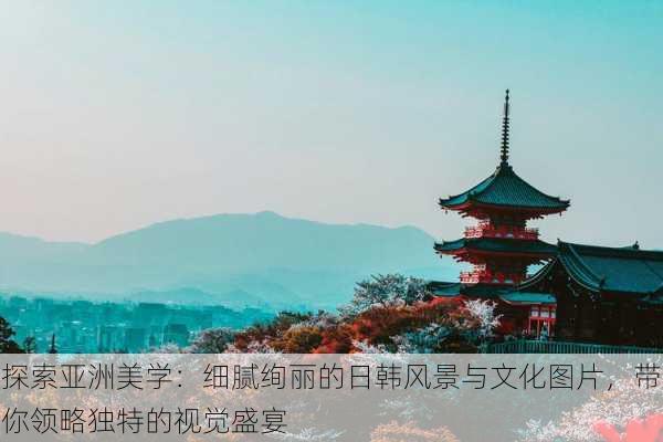 探索亚洲美学:细腻绚丽的日韩风景与文化图片,带你领略独特的视觉盛宴