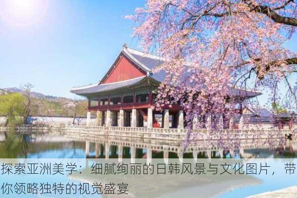 探索亚洲美学：细腻绚丽的日韩风景与文化图片，带你领略独特的视觉盛宴