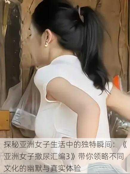 探秘亚洲女子生活中的独特瞬间:《亚洲女子撒尿汇编3》带你领略不同文化的幽默与真实体验