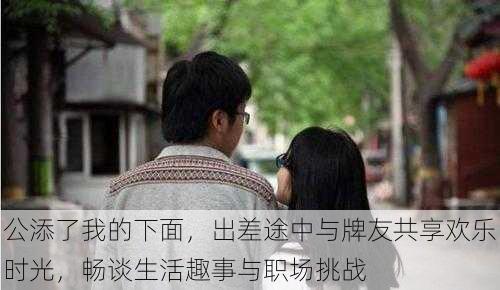 公添了我的下面,出差途中与牌友共享欢乐时光,畅谈生活趣事与职场挑战